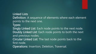 Linked Lists
Definition: A sequence of elements where each element
points to the next one.
Types:
Singly Linked List: Each node points to the next node.
Doubly Linked List: Each node points to both the next
and previous nodes.
Circular Linked List: The last node points back to the
first node.
Operations: Insertion, Deletion, Traversal.
 