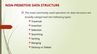 NON-PRIMITIVE DATA STRUCTURE
 The most commonly used operation on data structure are
broadly categorized into following types:
 Traversal
 Insertion
 Selection
 Searching
 Sorting
 Merging
 Destroy or Delete
 