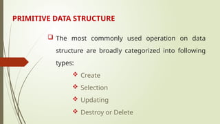 PRIMITIVE DATA STRUCTURE
 The most commonly used operation on data
structure are broadly categorized into following
types:
 Create
 Selection
 Updating
 Destroy or Delete
 