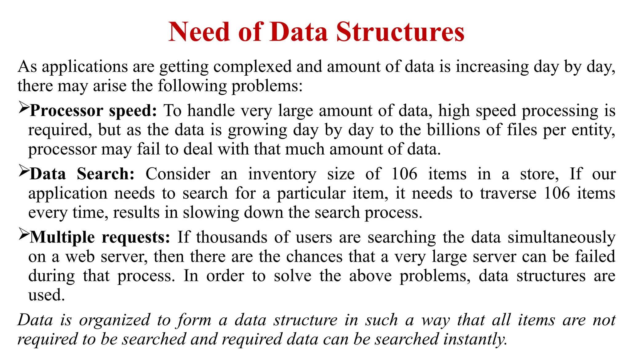 Need of Data Structures
As applications are getting complexed and amount of data is increasing day by day,
there may arise the following problems:
Processor speed: To handle very large amount of data, high speed processing is
required, but as the data is growing day by day to the billions of files per entity,
processor may fail to deal with that much amount of data.
Data Search: Consider an inventory size of 106 items in a store, If our
application needs to search for a particular item, it needs to traverse 106 items
every time, results in slowing down the search process.
Multiple requests: If thousands of users are searching the data simultaneously
on a web server, then there are the chances that a very large server can be failed
during that process. In order to solve the above problems, data structures are
used.
Data is organized to form a data structure in such a way that all items are not
required to be searched and required data can be searched instantly.
 