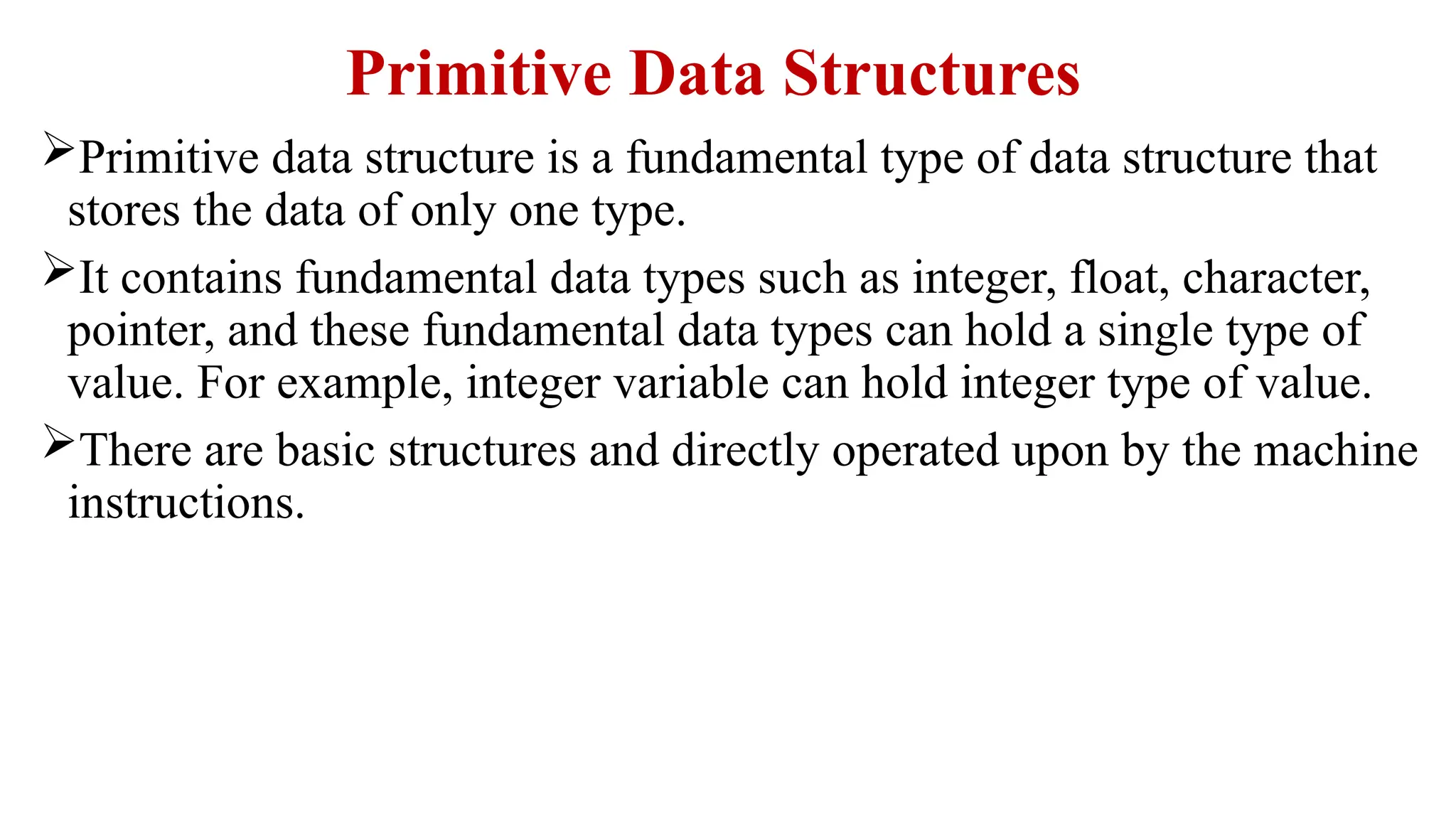Primitive Data Structures
Primitive data structure is a fundamental type of data structure that
stores the data of only one type.
It contains fundamental data types such as integer, float, character,
pointer, and these fundamental data types can hold a single type of
value. For example, integer variable can hold integer type of value.
There are basic structures and directly operated upon by the machine
instructions.
 
