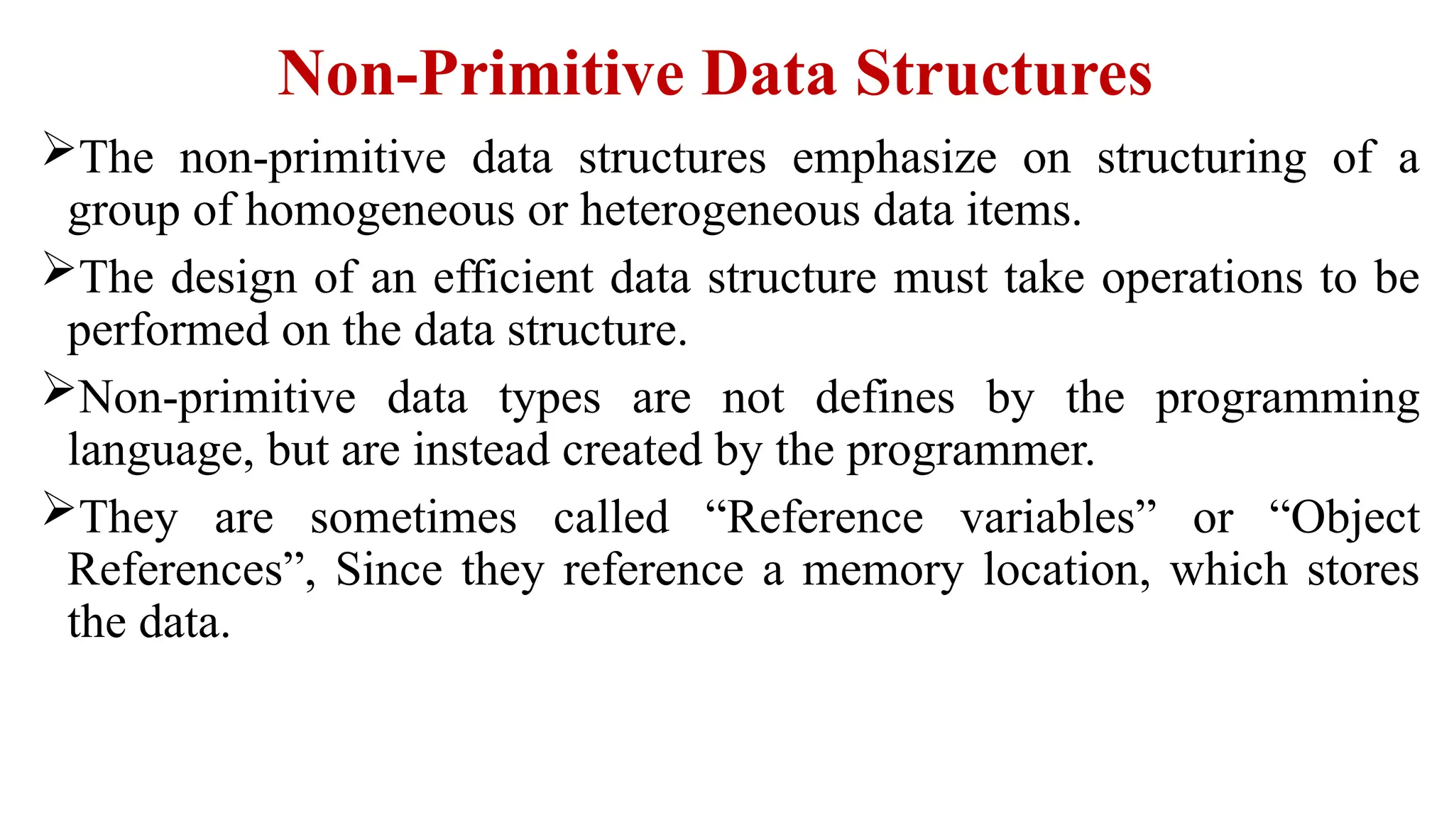 Non-Primitive Data Structures
The non-primitive data structures emphasize on structuring of a
group of homogeneous or heterogeneous data items.
The design of an efficient data structure must take operations to be
performed on the data structure.
Non-primitive data types are not defines by the programming
language, but are instead created by the programmer.
They are sometimes called “Reference variables” or “Object
References”, Since they reference a memory location, which stores
the data.
 
