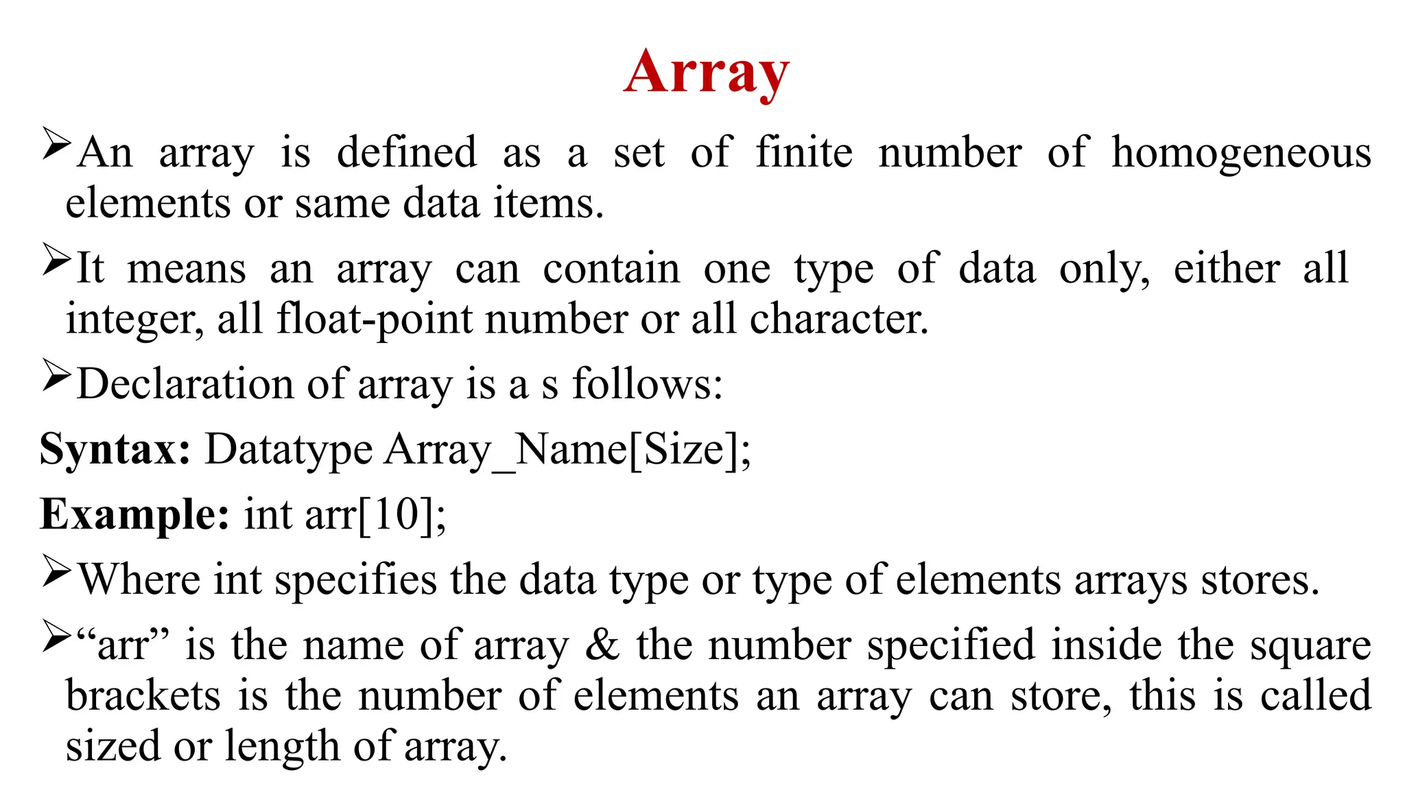 Array
An array is defined as a set of finite number of homogeneous
elements or same data items.
It means an array can contain one type of data only, either all
integer, all float-point number or all character.
Declaration of array is a s follows:
Syntax: Datatype Array_Name[Size];
Example: int arr[10];
Where int specifies the data type or type of elements arrays stores.
“arr” is the name of array & the number specified inside the square
brackets is the number of elements an array can store, this is called
sized or length of array.
 