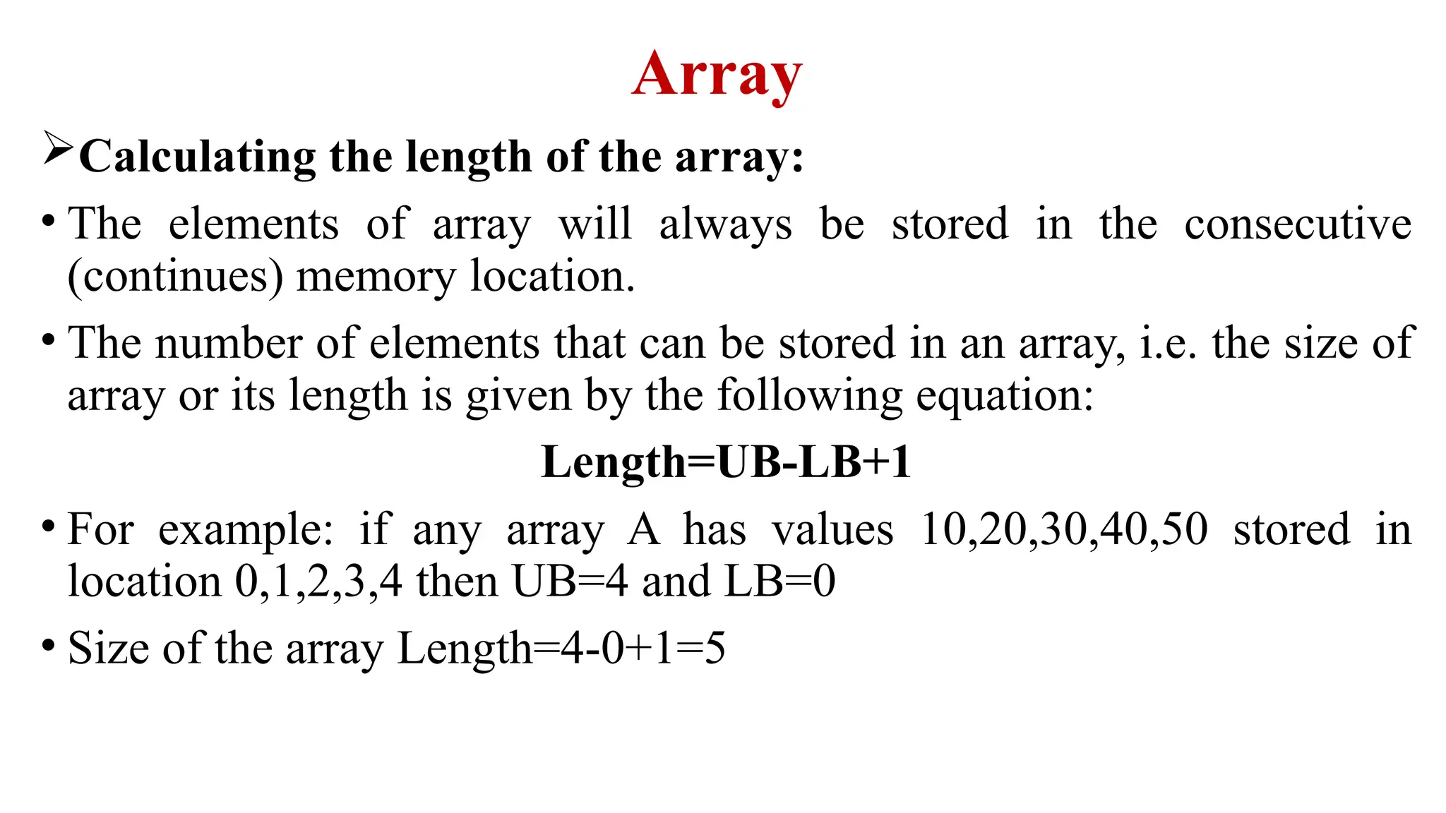 Array
Calculating the length of the array:
• The elements of array will always be stored in the consecutive
(continues) memory location.
• The number of elements that can be stored in an array, i.e. the size of
array or its length is given by the following equation:
Length=UB-LB+1
• For example: if any array A has values 10,20,30,40,50 stored in
location 0,1,2,3,4 then UB=4 and LB=0
• Size of the array Length=4-0+1=5
 