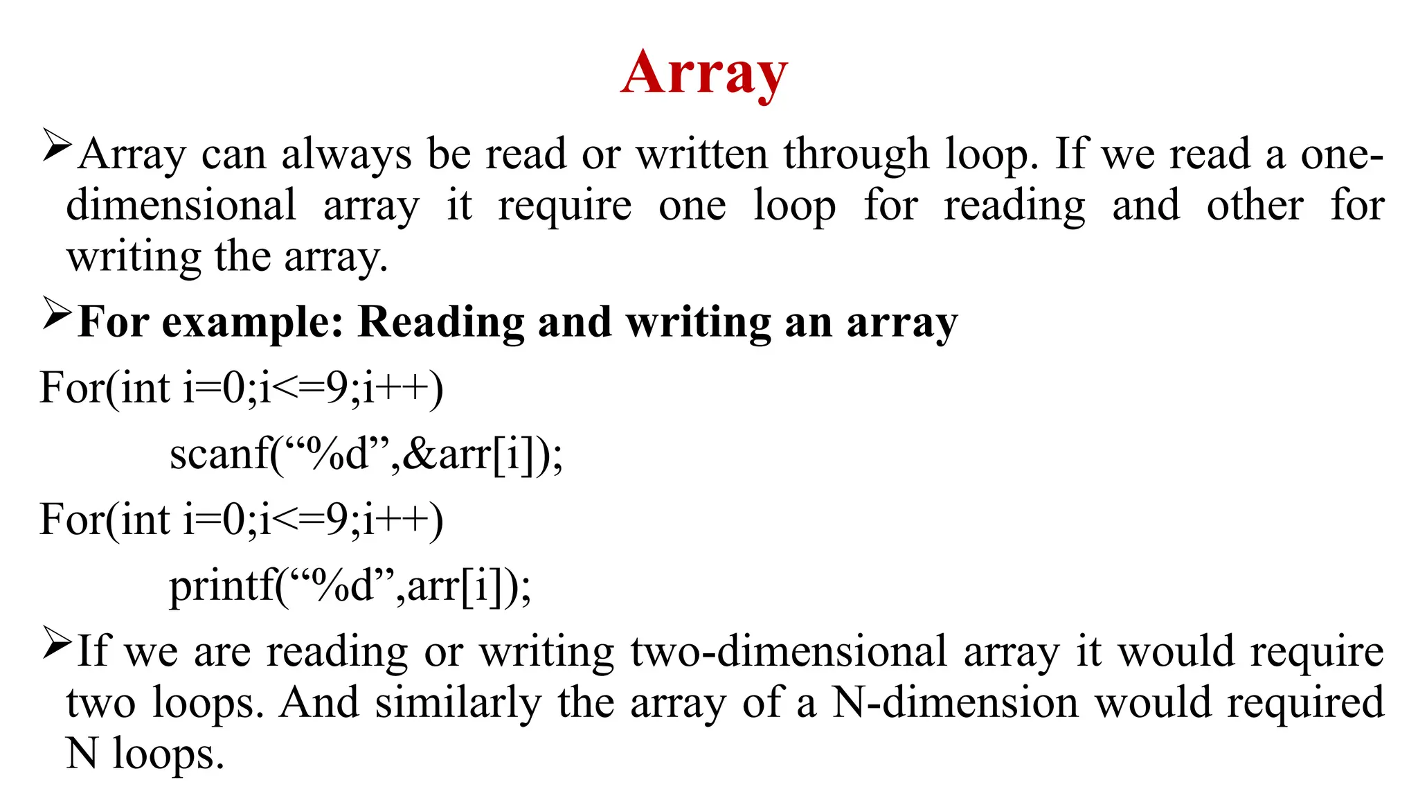 Array
Array can always be read or written through loop. If we read a one-
dimensional array it require one loop for reading and other for
writing the array.
For example: Reading and writing an array
For(int i=0;i<=9;i++)
scanf(“%d”,&arr[i]);
For(int i=0;i<=9;i++)
printf(“%d”,arr[i]);
If we are reading or writing two-dimensional array it would require
two loops. And similarly the array of a N-dimension would required
N loops.
 