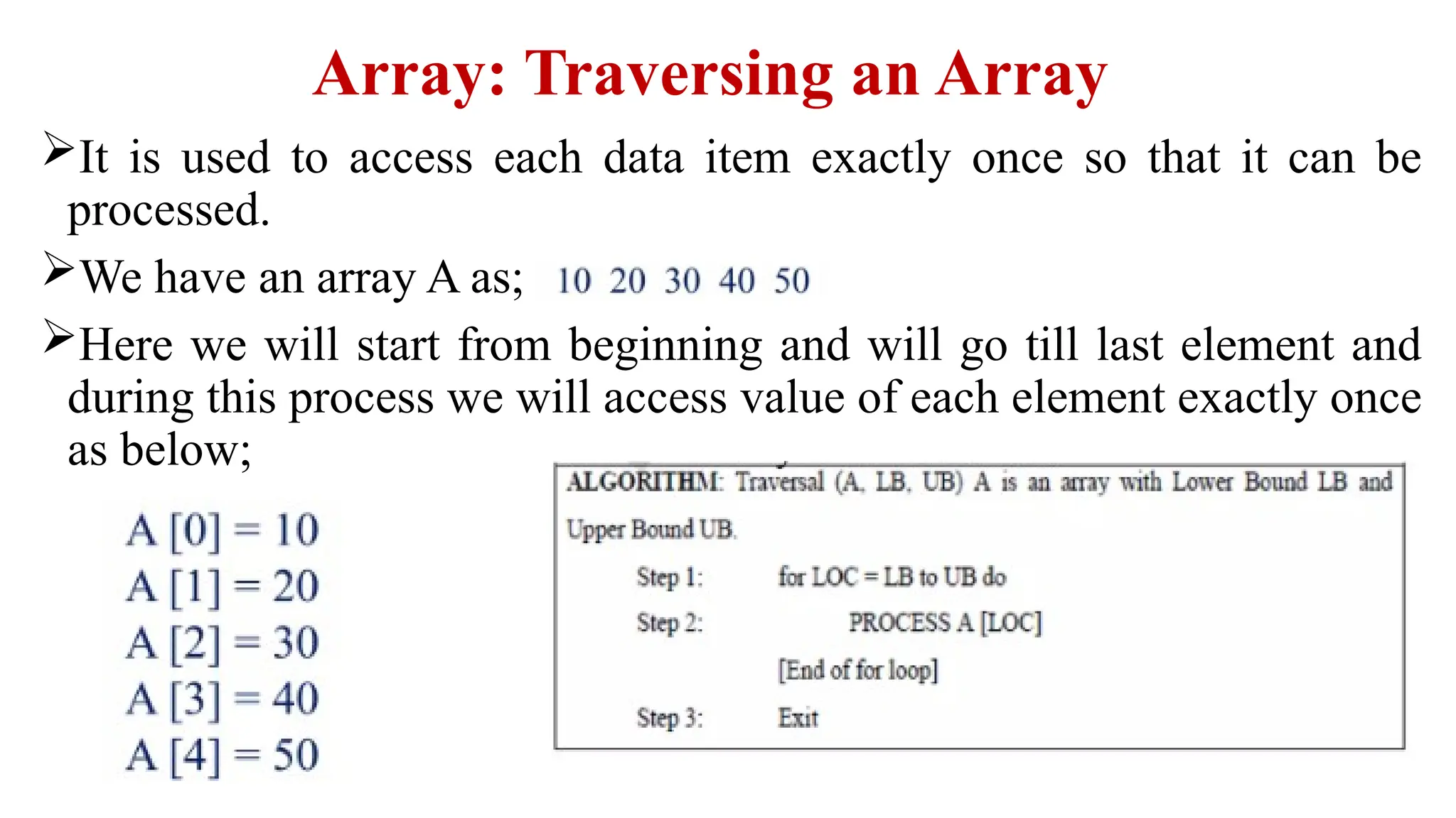 Array: Traversing an Array
It is used to access each data item exactly once so that it can be
processed.
We have an array A as;
Here we will start from beginning and will go till last element and
during this process we will access value of each element exactly once
as below;
 
