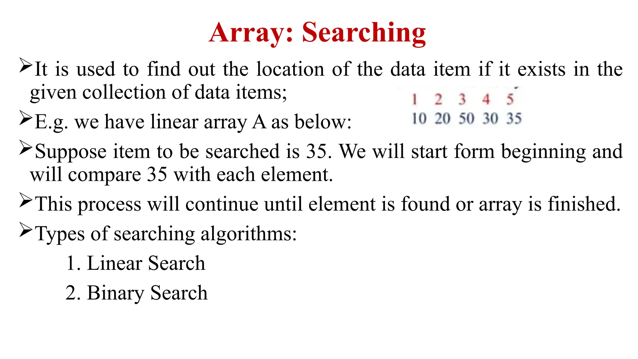 Array: Searching
It is used to find out the location of the data item if it exists in the
given collection of data items;
E.g. we have linear array A as below:
Suppose item to be searched is 35. We will start form beginning and
will compare 35 with each element.
This process will continue until element is found or array is finished.
Types of searching algorithms:
1. Linear Search
2. Binary Search
 