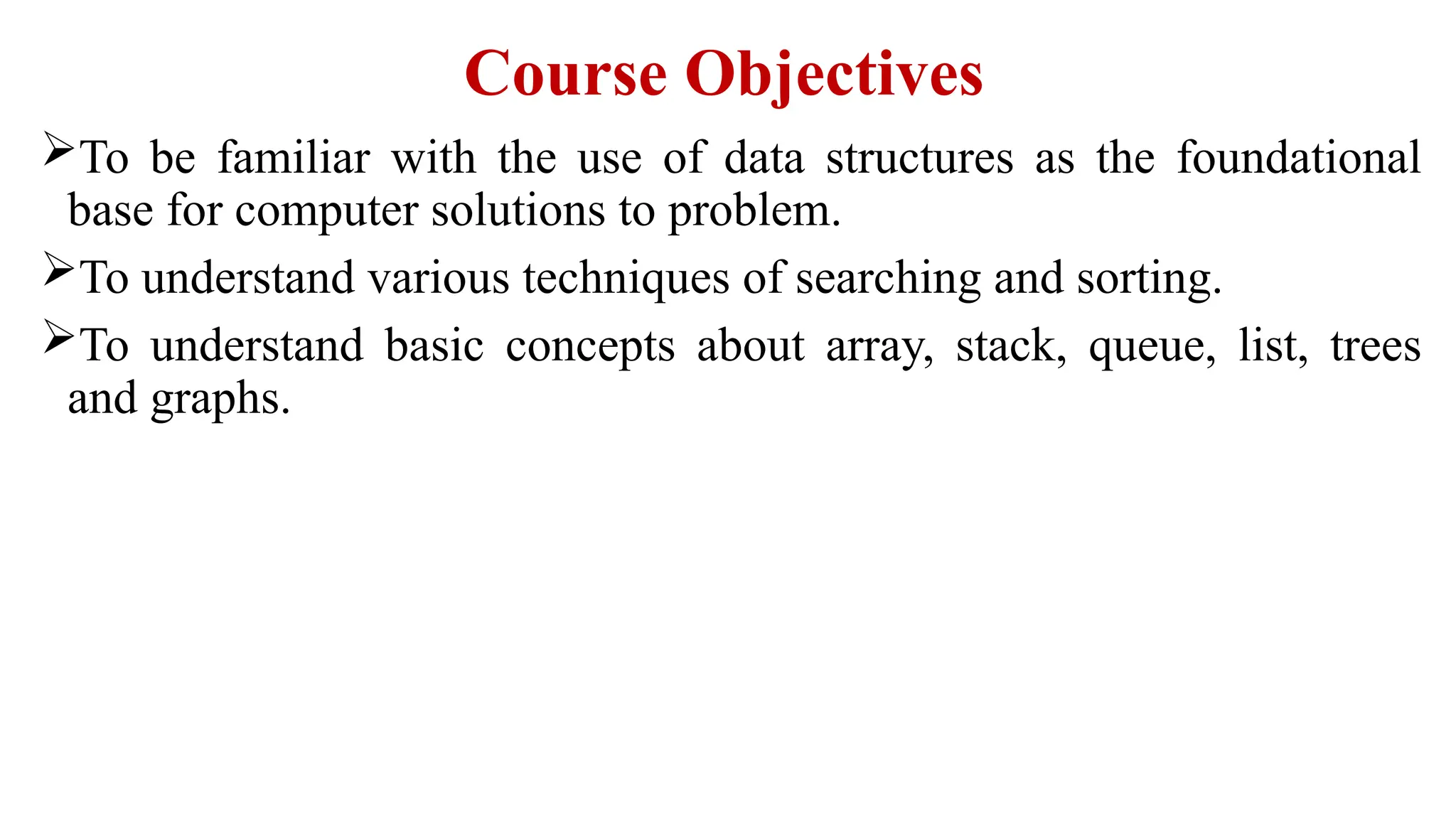 Course Objectives
To be familiar with the use of data structures as the foundational
base for computer solutions to problem.
To understand various techniques of searching and sorting.
To understand basic concepts about array, stack, queue, list, trees
and graphs.
 