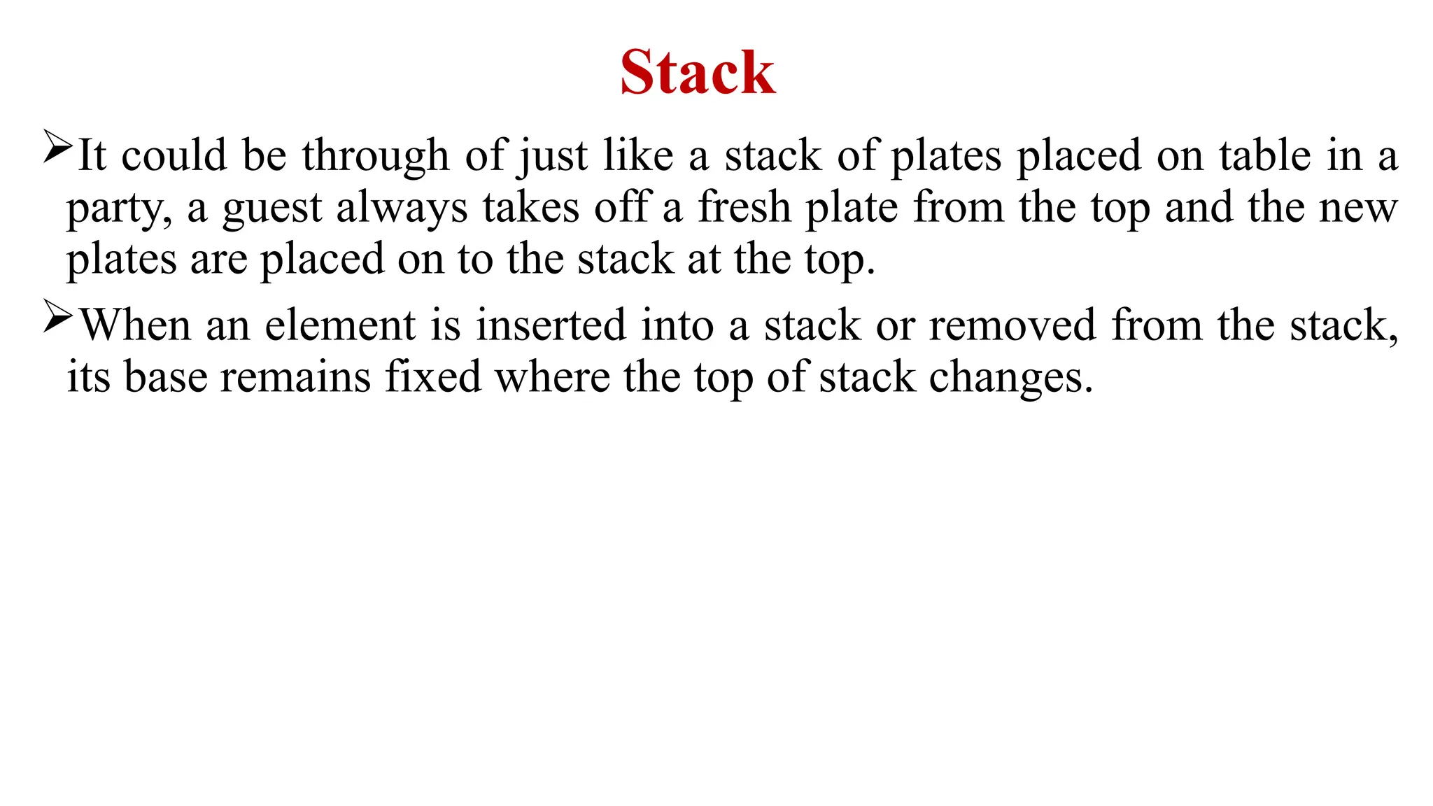 Stack
It could be through of just like a stack of plates placed on table in a
party, a guest always takes off a fresh plate from the top and the new
plates are placed on to the stack at the top.
When an element is inserted into a stack or removed from the stack,
its base remains fixed where the top of stack changes.
 