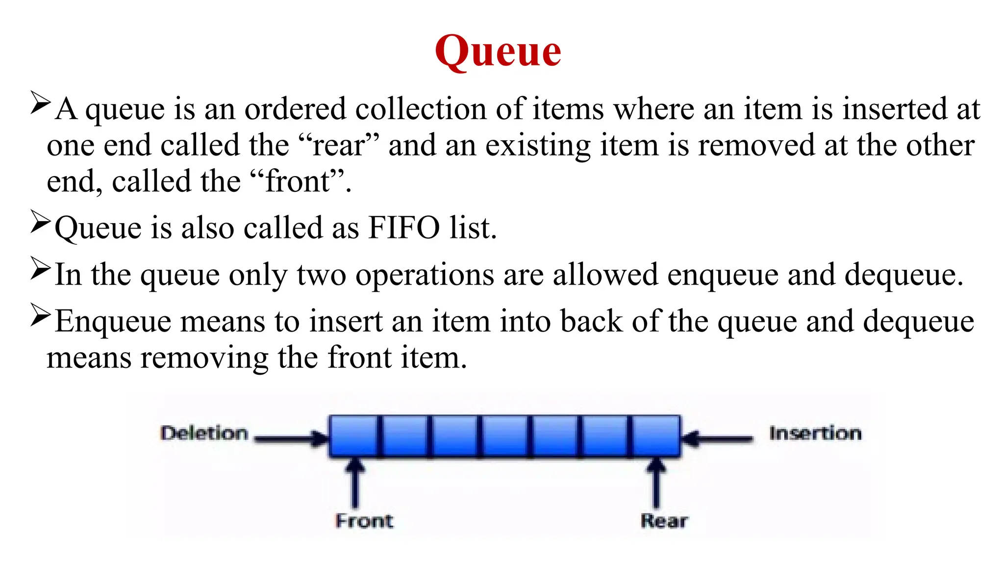 Queue
A queue is an ordered collection of items where an item is inserted at
one end called the “rear” and an existing item is removed at the other
end, called the “front”.
Queue is also called as FIFO list.
In the queue only two operations are allowed enqueue and dequeue.
Enqueue means to insert an item into back of the queue and dequeue
means removing the front item.
 