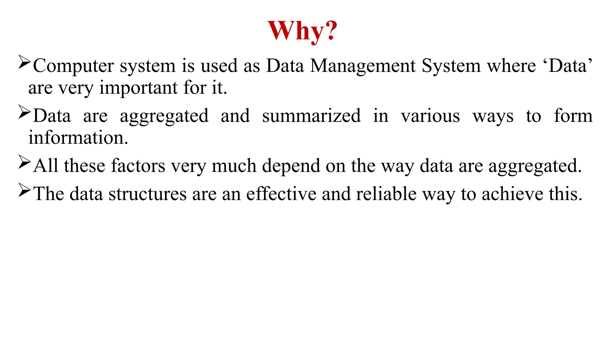 Why?
Computer system is used as Data Management System where ‘Data’
are very important for it.
Data are aggregated and summarized in various ways to form
information.
All these factors very much depend on the way data are aggregated.
The data structures are an effective and reliable way to achieve this.
 