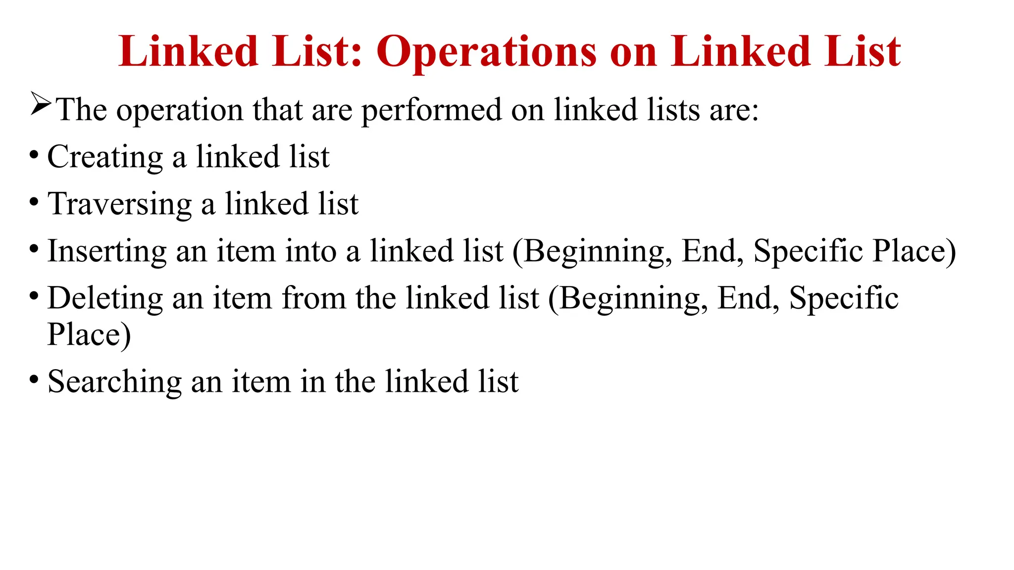 Linked List: Operations on Linked List
The operation that are performed on linked lists are:
• Creating a linked list
• Traversing a linked list
• Inserting an item into a linked list (Beginning, End, Specific Place)
• Deleting an item from the linked list (Beginning, End, Specific
Place)
• Searching an item in the linked list
 
