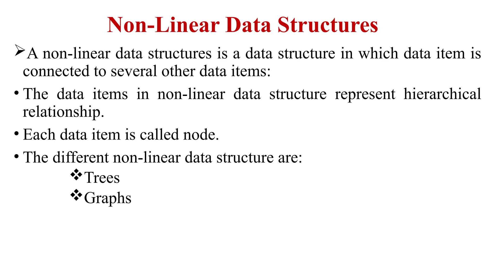 Non-Linear Data Structures
A non-linear data structures is a data structure in which data item is
connected to several other data items:
• The data items in non-linear data structure represent hierarchical
relationship.
• Each data item is called node.
• The different non-linear data structure are:
Trees
Graphs
 