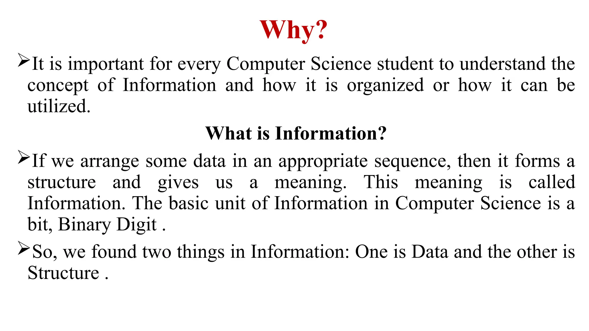 Why?
It is important for every Computer Science student to understand the
concept of Information and how it is organized or how it can be
utilized.
What is Information?
If we arrange some data in an appropriate sequence, then it forms a
structure and gives us a meaning. This meaning is called
Information. The basic unit of Information in Computer Science is a
bit, Binary Digit .
So, we found two things in Information: One is Data and the other is
Structure .
 