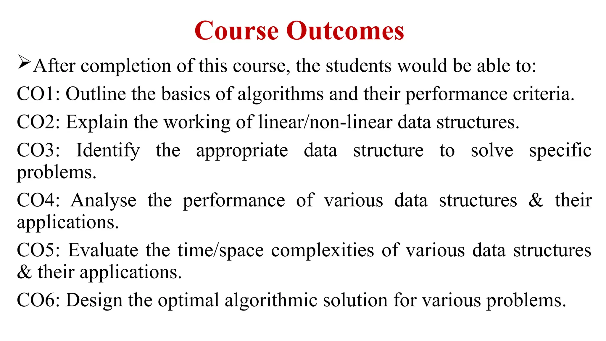 Course Outcomes
After completion of this course, the students would be able to:
CO1: Outline the basics of algorithms and their performance criteria.
CO2: Explain the working of linear/non-linear data structures.
CO3: Identify the appropriate data structure to solve specific
problems.
CO4: Analyse the performance of various data structures & their
applications.
CO5: Evaluate the time/space complexities of various data structures
& their applications.
CO6: Design the optimal algorithmic solution for various problems.
 