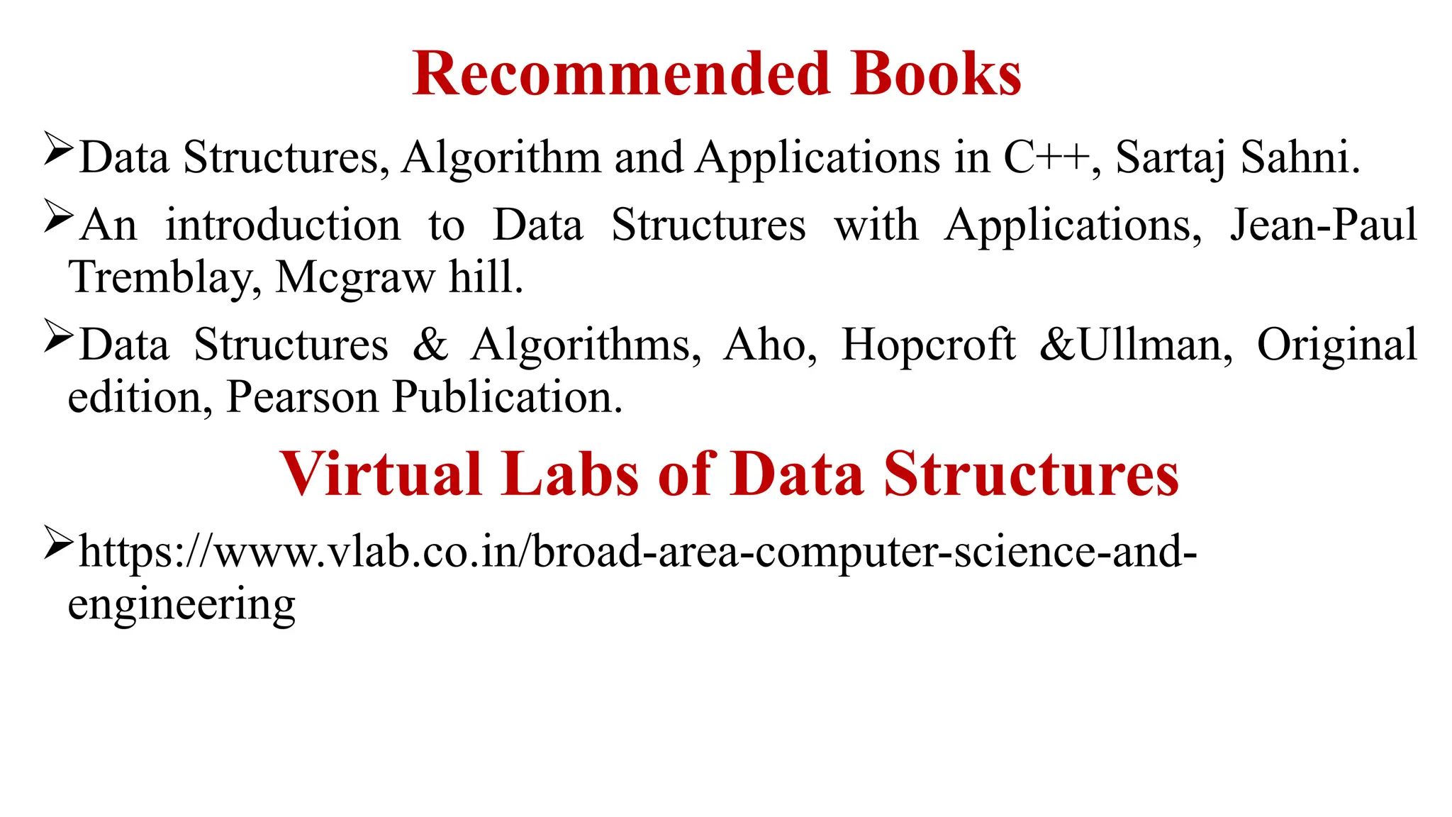 Recommended Books
Data Structures, Algorithm and Applications in C++, Sartaj Sahni.
An introduction to Data Structures with Applications, Jean-Paul
Tremblay, Mcgraw hill.
Data Structures & Algorithms, Aho, Hopcroft &Ullman, Original
edition, Pearson Publication.
Virtual Labs of Data Structures
https://www.vlab.co.in/broad-area-computer-science-and-
engineering
 