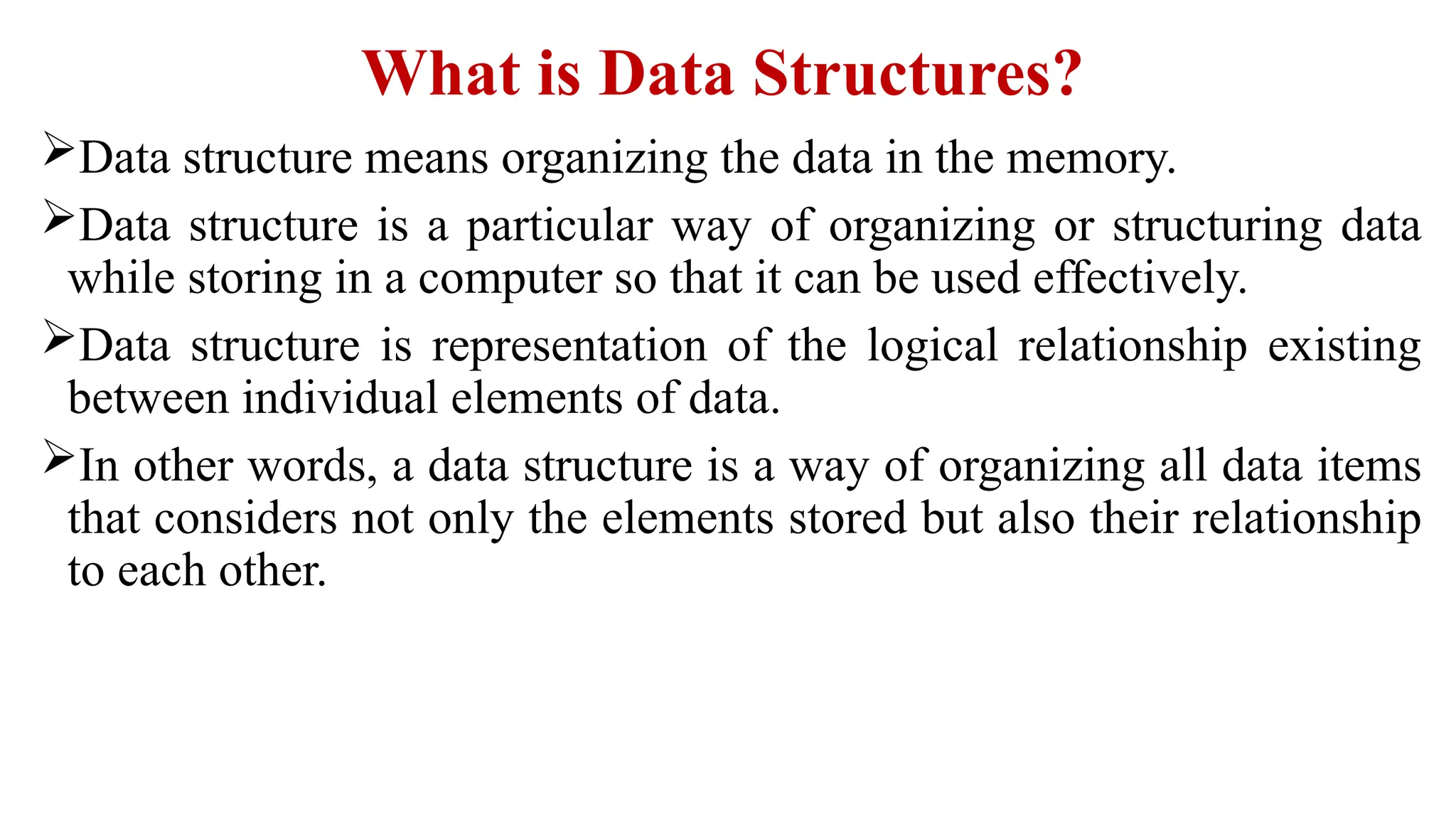What is Data Structures?
Data structure means organizing the data in the memory.
Data structure is a particular way of organizing or structuring data
while storing in a computer so that it can be used effectively.
Data structure is representation of the logical relationship existing
between individual elements of data.
In other words, a data structure is a way of organizing all data items
that considers not only the elements stored but also their relationship
to each other.
 