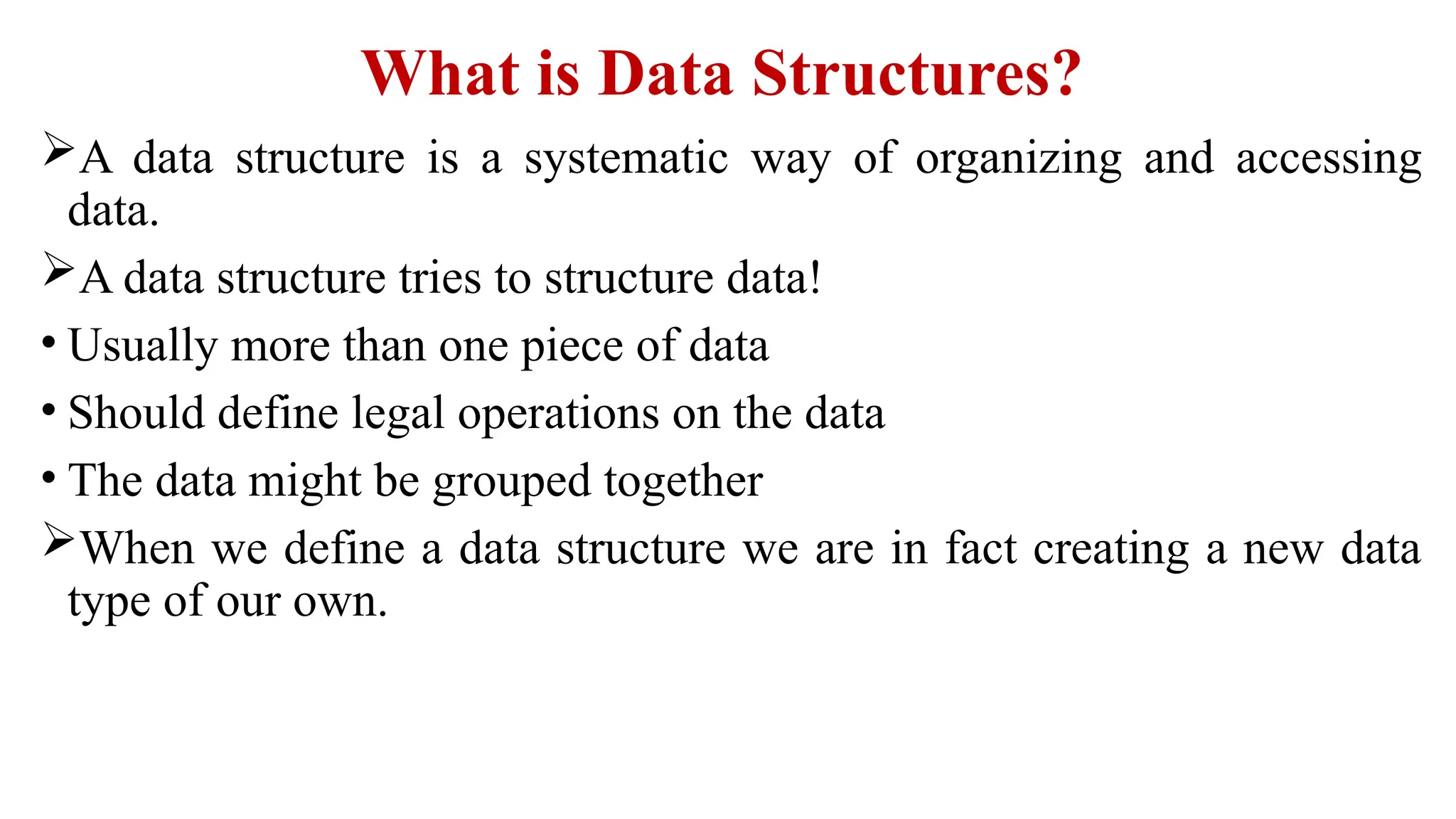 What is Data Structures?
A data structure is a systematic way of organizing and accessing
data.
A data structure tries to structure data!
• Usually more than one piece of data
• Should define legal operations on the data
• The data might be grouped together
When we define a data structure we are in fact creating a new data
type of our own.
 