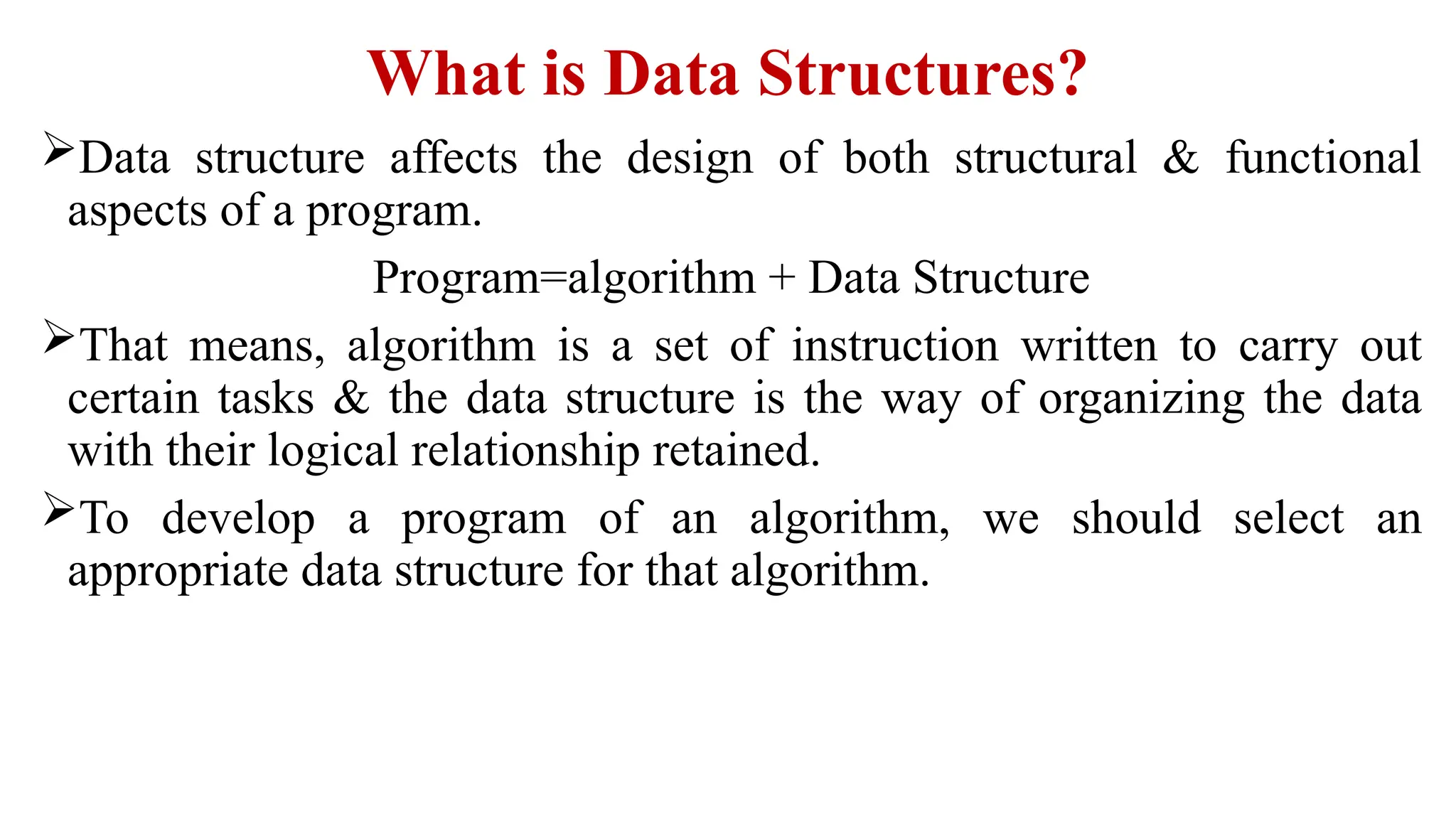 What is Data Structures?
Data structure affects the design of both structural & functional
aspects of a program.
Program=algorithm + Data Structure
That means, algorithm is a set of instruction written to carry out
certain tasks & the data structure is the way of organizing the data
with their logical relationship retained.
To develop a program of an algorithm, we should select an
appropriate data structure for that algorithm.
 