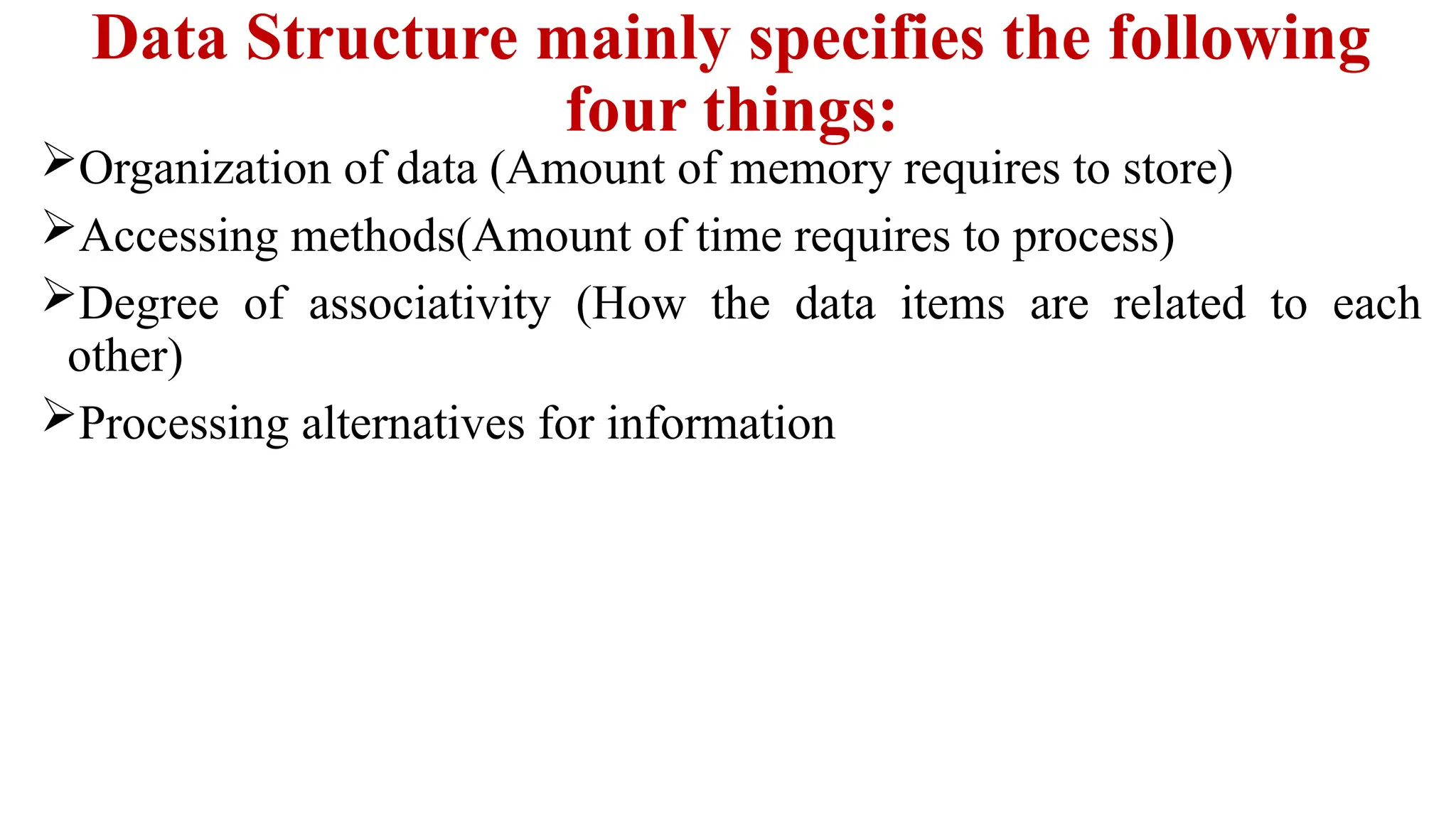 Data Structure mainly specifies the following
four things:
Organization of data (Amount of memory requires to store)
Accessing methods(Amount of time requires to process)
Degree of associativity (How the data items are related to each
other)
Processing alternatives for information
 