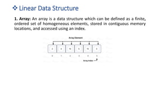 ❖Linear Data Structure
1. Array: An array is a data structure which can be defined as a finite,
ordered set of homogeneous elements, stored in contiguous memory
locations, and accessed using an index.
 