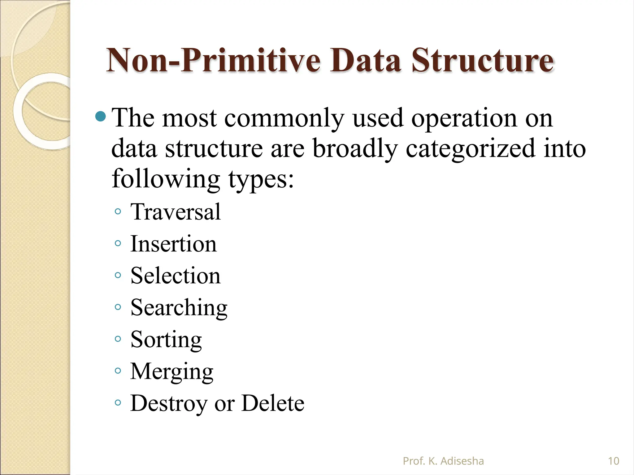 Non-Primitive Data Structure
Prof. K. Adisesha 10
⚫The most commonly used operation on
data structure are broadly categorized into
following types:
◦ Traversal
◦ Insertion
◦ Selection
◦ Searching
◦ Sorting
◦ Merging
◦ Destroy or Delete
 