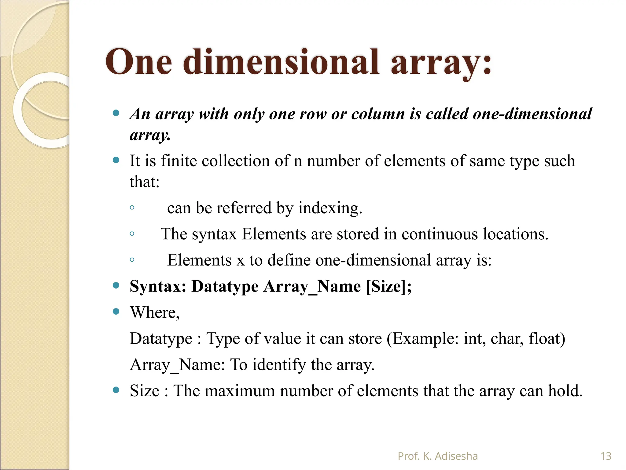 One dimensional array:
Prof. K. Adisesha 13
⚫ An array with only one row or column is called one-dimensional
array.
⚫ It is finite collection of n number of elements of same type such
that:
◦ can be referred by indexing.
◦ The syntax Elements are stored in continuous locations.
◦ Elements x to define one-dimensional array is:
⚫ Syntax: Datatype Array_Name [Size];
⚫ Where,
Datatype : Type of value it can store (Example: int, char, float)
Array_Name: To identify the array.
⚫ Size : The maximum number of elements that the array can hold.
 