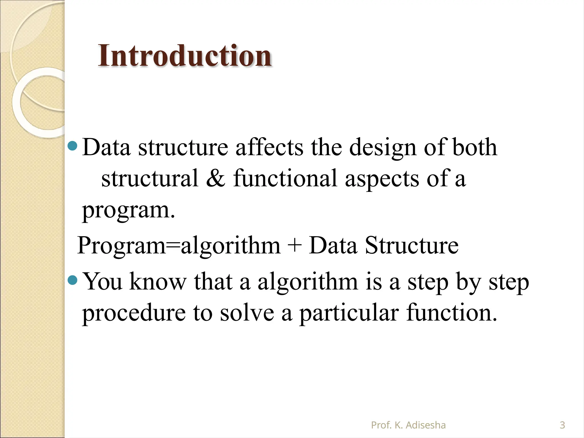 Introduction
Prof. K. Adisesha 3
⚫Data structure affects the design of both
structural & functional aspects of a
program.
Program=algorithm + Data Structure
⚫You know that a algorithm is a step by step
procedure to solve a particular function.
 