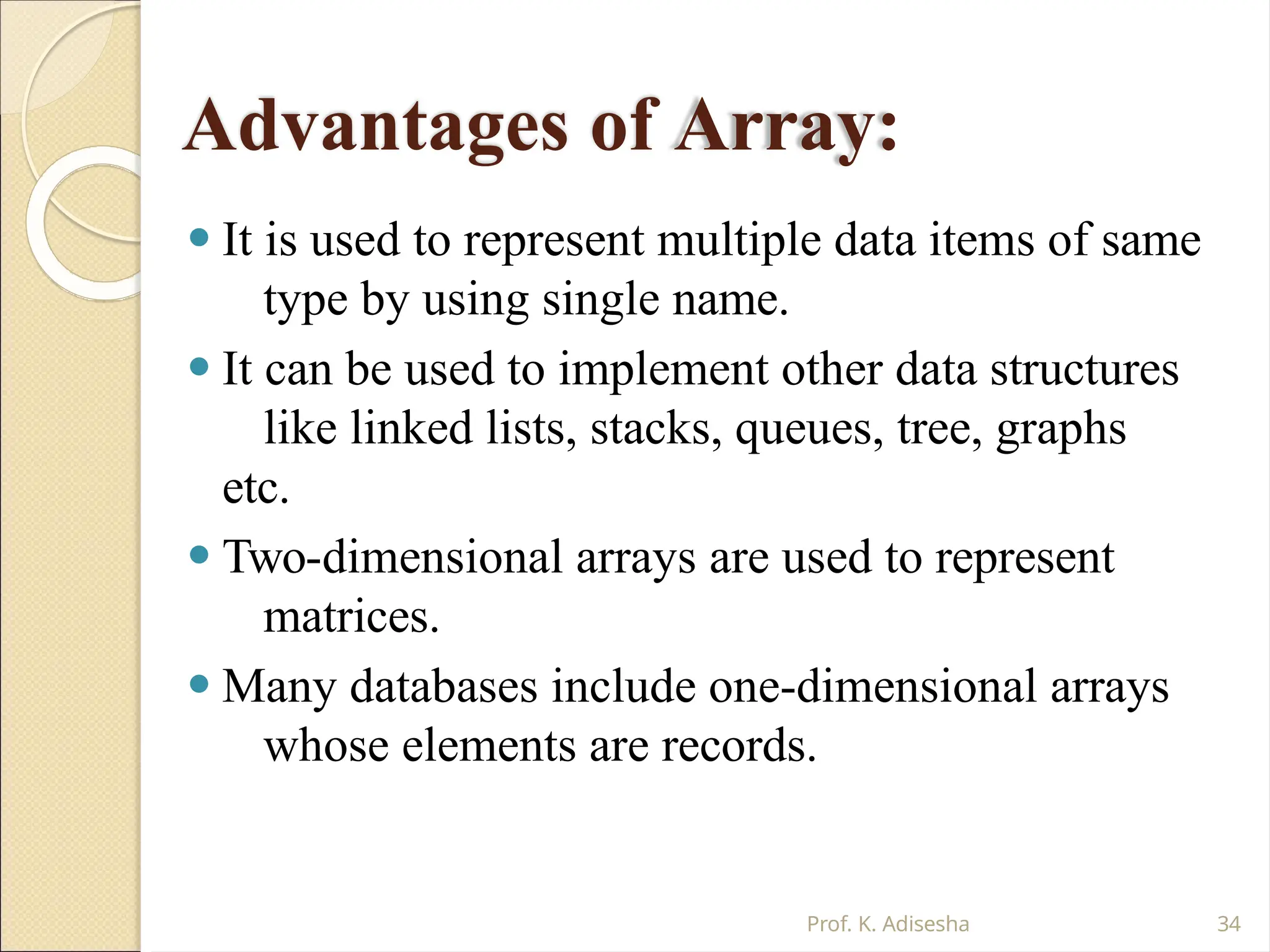 Advantages of Array:
Prof. K. Adisesha 34
⚫ It is used to represent multiple data items of same
type by using single name.
⚫ It can be used to implement other data structures
like linked lists, stacks, queues, tree, graphs
etc.
⚫ Two-dimensional arrays are used to represent
matrices.
⚫ Many databases include one-dimensional arrays
whose elements are records.
 