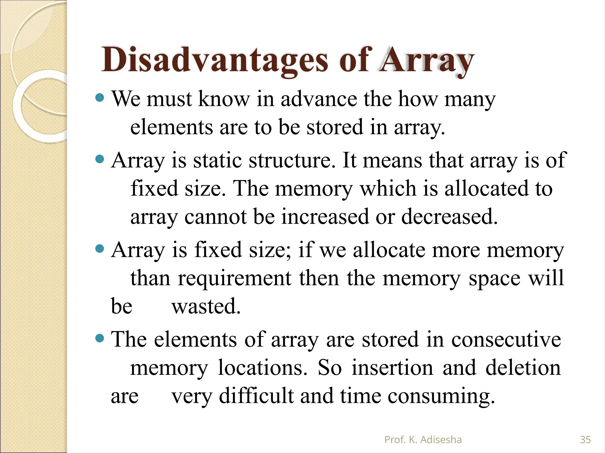 Disadvantages of Array
Prof. K. Adisesha 35
⚫ We must know in advance the how many
elements are to be stored in array.
⚫ Array is static structure. It means that array is of
fixed size. The memory which is allocated to
array cannot be increased or decreased.
⚫ Array is fixed size; if we allocate more memory
than requirement then the memory space will
be wasted.
⚫ The elements of array are stored in consecutive
memory locations. So insertion and deletion
are very difficult and time consuming.
 