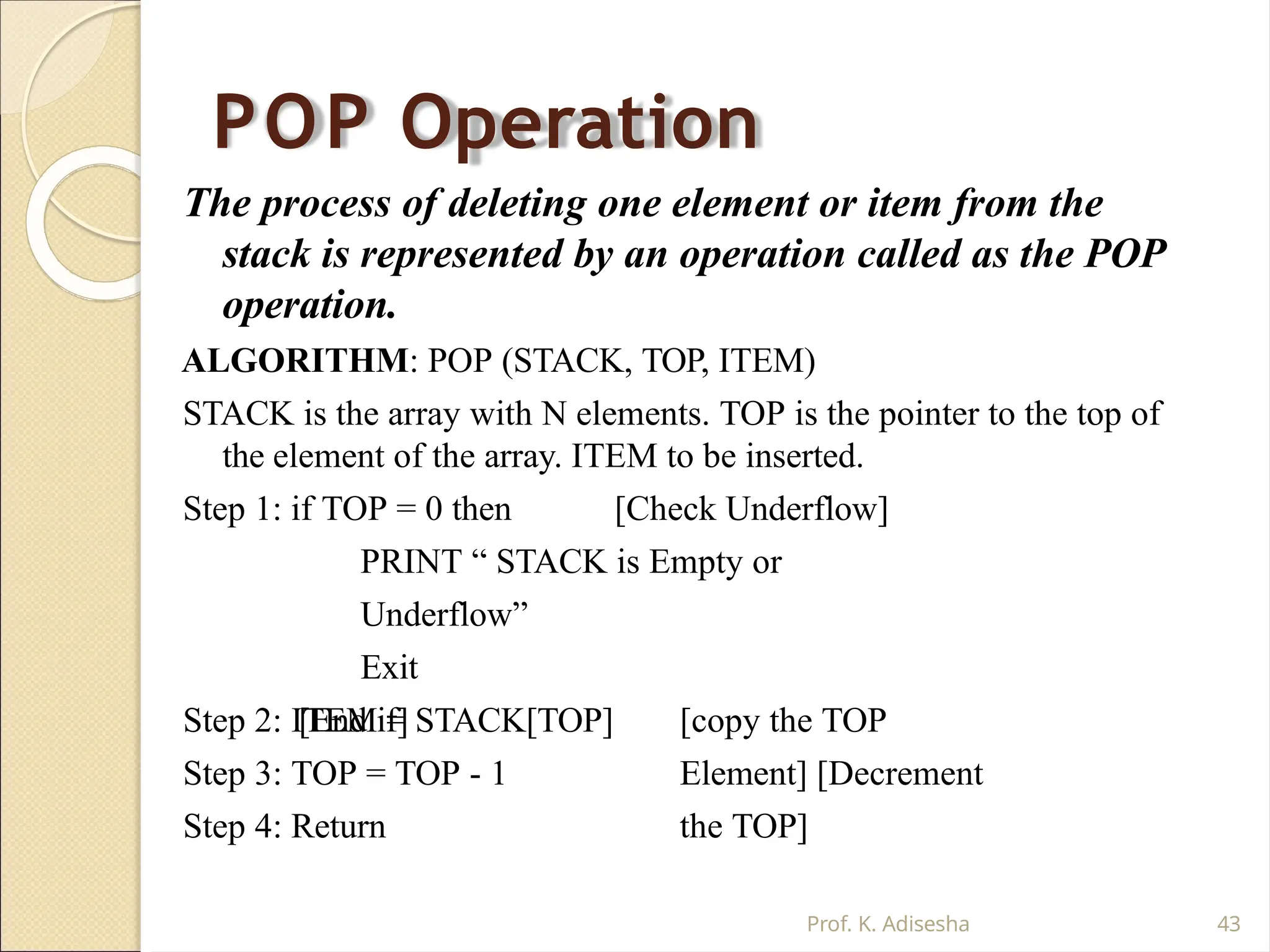 POP Operation
Prof. K. Adisesha 43
The process of deleting one element or item from the
stack is represented by an operation called as the POP
operation.
ALGORITHM: POP (STACK, TOP, ITEM)
STACK is the array with N elements. TOP is the pointer to the top of
the element of the array. ITEM to be inserted.
Step 1: if TOP = 0 then [Check Underflow]
PRINT “ STACK is Empty or
Underflow”
Exit
[End if] [copy the TOP
Element] [Decrement
the TOP]
Step 2: ITEM = STACK[TOP]
Step 3: TOP = TOP - 1
Step 4: Return
 