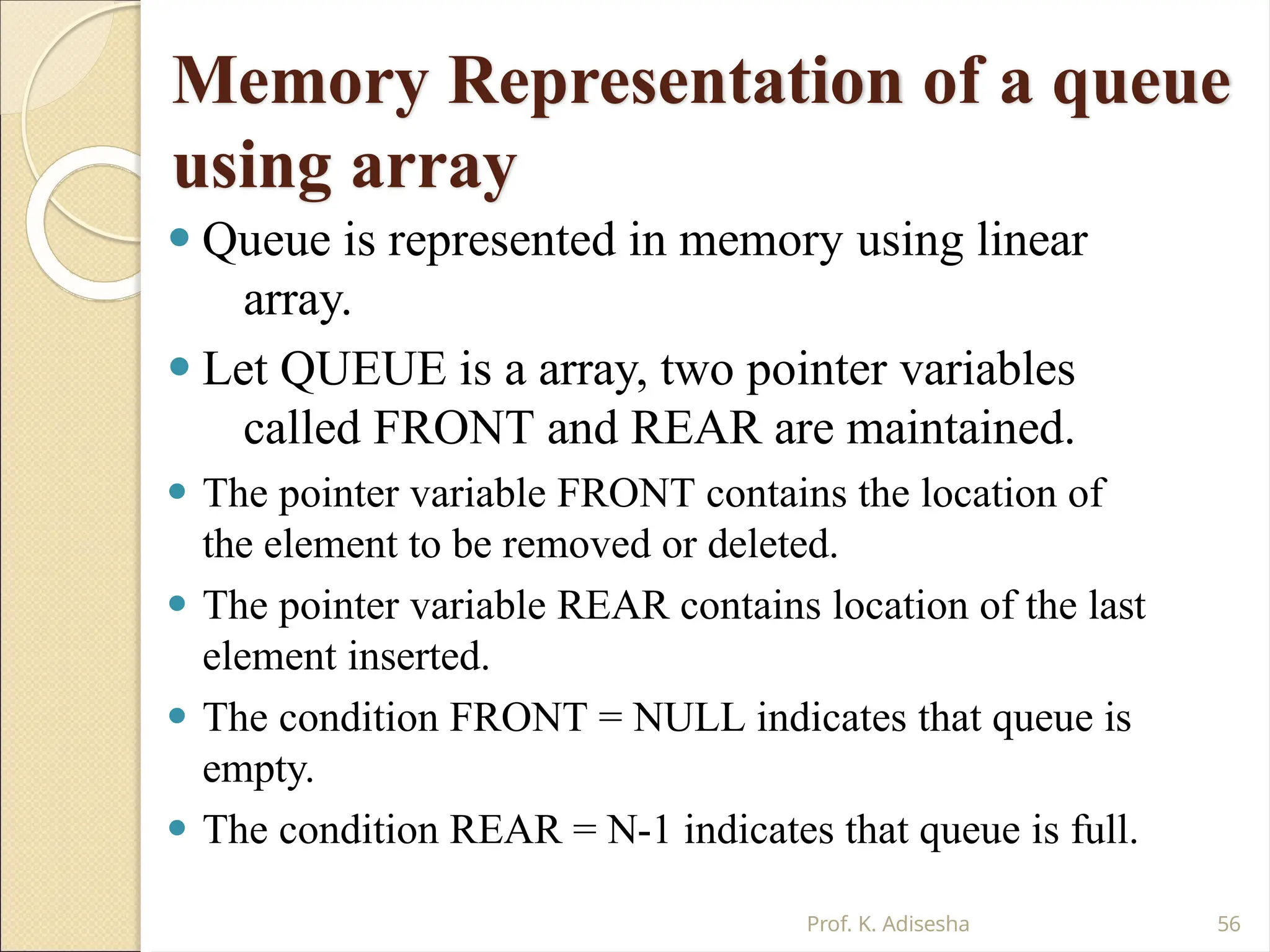 Memory Representation of a queue
using array
Prof. K. Adisesha 56
⚫ Queue is represented in memory using linear
array.
⚫ Let QUEUE is a array, two pointer variables
called FRONT and REAR are maintained.
⚫ The pointer variable FRONT contains the location of
the element to be removed or deleted.
⚫ The pointer variable REAR contains location of the last
element inserted.
⚫ The condition FRONT = NULL indicates that queue is
empty.
⚫ The condition REAR = N-1 indicates that queue is full.
 