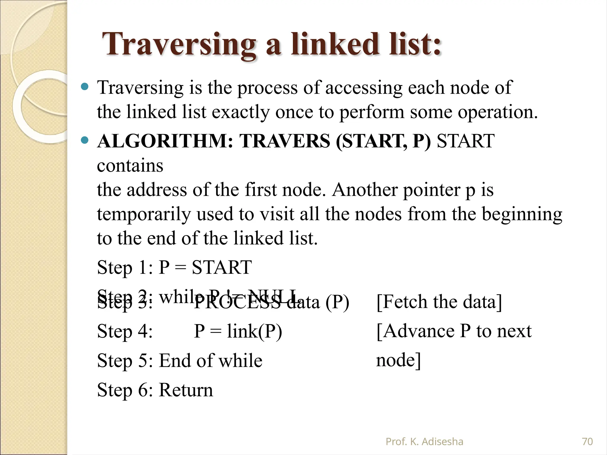 Traversing a linked list:
Prof. K. Adisesha 70
⚫ Traversing is the process of accessing each node of
the linked list exactly once to perform some operation.
⚫ ALGORITHM: TRAVERS (START, P) START
contains
the address of the first node. Another pointer p is
temporarily used to visit all the nodes from the beginning
to the end of the linked list.
Step 1: P = START
Step 2: while P != NULL
Step 3:
Step 4:
PROCESS data (P)
P = link(P)
[Fetch the data]
[Advance P to next
node]
Step 5: End of while
Step 6: Return
 