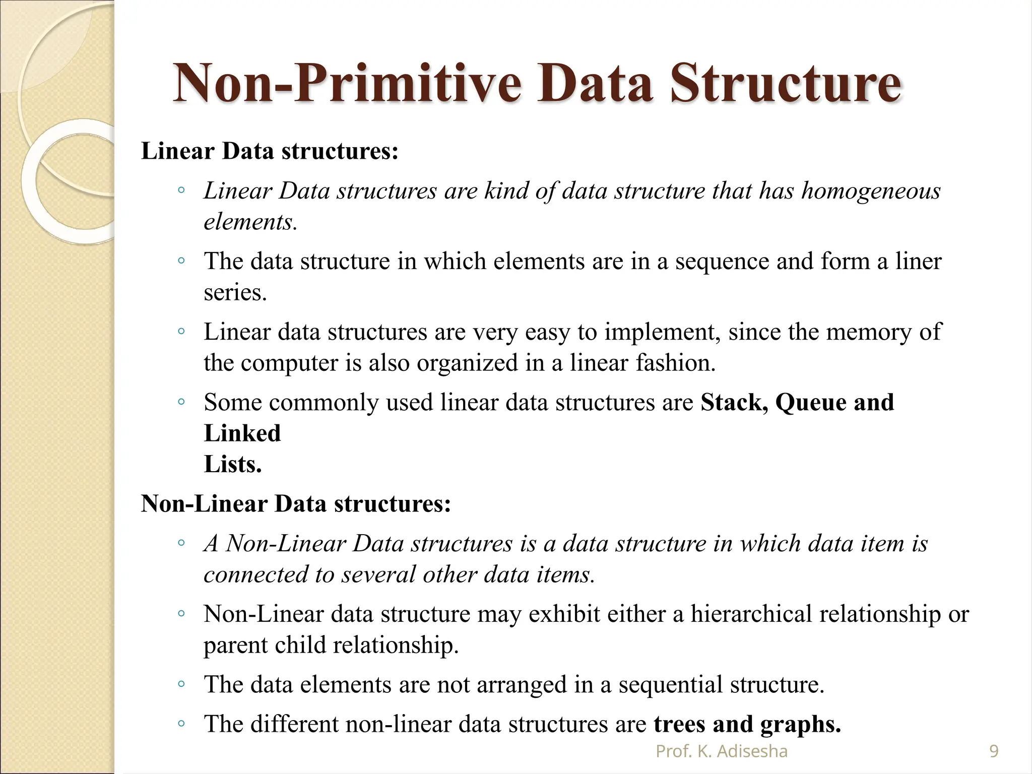 Non-Primitive Data Structure
Prof. K. Adisesha 9
Linear Data structures:
◦ Linear Data structures are kind of data structure that has homogeneous
elements.
◦ The data structure in which elements are in a sequence and form a liner
series.
◦ Linear data structures are very easy to implement, since the memory of
the computer is also organized in a linear fashion.
◦ Some commonly used linear data structures are Stack, Queue and
Linked
Lists.
Non-Linear Data structures:
◦ A Non-Linear Data structures is a data structure in which data item is
connected to several other data items.
◦ Non-Linear data structure may exhibit either a hierarchical relationship or
parent child relationship.
◦ The data elements are not arranged in a sequential structure.
◦ The different non-linear data structures are trees and graphs.
 