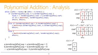 12
3 2 -4coef
3 2 1exp
𝑎𝑎 𝑥𝑥 = 3𝑥𝑥3 + 2𝑥𝑥2 − 4𝑥𝑥
1 -10 -3 1coef
8 5 3 0exp
𝑏𝑏 𝑥𝑥 = 𝑥𝑥8 − 10𝑥𝑥5 − 3𝑥𝑥3 + 1
while ((aPos < terms) && (bPos < b.terms)) {
if (termArray[aPos].exp == b.termArray[bPos].exp) {
float t = termArray[aPos].coef + b.termArray[bPos].coef;
if (t) c.NewTerm(t, termArray[aPos].exp);
aPos++; bPos++;
}
else if (termArray[aPos].exp < b.termArray[bPos].exp) {
c.NewTerm(b.termArray[bPos].coef, b.termArray[bPos].exp);
bPos++;
}
else {
c.NewTerm(termArray[aPos].coef, termArray[aPos].exp);
aPos++;
}
}
aPos
bPos
𝑐𝑐 𝑥𝑥 = 𝑥𝑥8
− 10𝑥𝑥5
+ 2𝑥𝑥2
− 4𝑥𝑥 + 1
a.termArray[aPos].exp = a.termArray[0].exp = 3
b.termArray[bPos].exp = b.termArray[0].exp = 8
∴ a.termArray[aPos].exp < b.termArray[bPos].exp
coef
8
1
exp
 