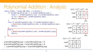 15
3 2 -4coef
3 2 1exp
𝑎𝑎 𝑥𝑥 = 3𝑥𝑥3 + 2𝑥𝑥2 − 4𝑥𝑥
1 -10 -3 1coef
8 5 3 0exp
𝑏𝑏 𝑥𝑥 = 𝑥𝑥8 − 10𝑥𝑥5 − 3𝑥𝑥3 + 1
while ((aPos < terms) && (bPos < b.terms)) {
if (termArray[aPos].exp == b.termArray[bPos].exp) {
float t = termArray[aPos].coef + b.termArray[bPos].coef;
if (t) c.NewTerm(t, termArray[aPos].exp);
aPos++; bPos++;
}
else if (termArray[aPos].exp < b.termArray[bPos].exp) {
c.NewTerm(b.termArray[bPos].coef, b.termArray[bPos].exp);
bPos++;
}
else {
c.NewTerm(termArray[aPos].coef, termArray[aPos].exp);
aPos++;
}
}
aPos
bPos
𝑐𝑐 𝑥𝑥 = 𝑥𝑥8
− 10𝑥𝑥5
+ 2𝑥𝑥2
− 4𝑥𝑥 + 1
a.termArray[aPos].exp = a.termArray[1].exp = 2
b.termArray[bPos].exp = b.termArray[3].exp = 0
∴ a.termArray[aPos].exp > b.termArray[bPos].exp
-10 2coef
8
1
5 2exp
 