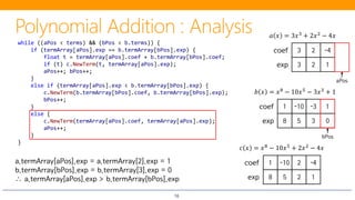 16
3 2 -4coef
3 2 1exp
𝑎𝑎 𝑥𝑥 = 3𝑥𝑥3 + 2𝑥𝑥2 − 4𝑥𝑥
1 -10 -3 1coef
8 5 3 0exp
𝑏𝑏 𝑥𝑥 = 𝑥𝑥8 − 10𝑥𝑥5 − 3𝑥𝑥3 + 1
while ((aPos < terms) && (bPos < b.terms)) {
if (termArray[aPos].exp == b.termArray[bPos].exp) {
float t = termArray[aPos].coef + b.termArray[bPos].coef;
if (t) c.NewTerm(t, termArray[aPos].exp);
aPos++; bPos++;
}
else if (termArray[aPos].exp < b.termArray[bPos].exp) {
c.NewTerm(b.termArray[bPos].coef, b.termArray[bPos].exp);
bPos++;
}
else {
c.NewTerm(termArray[aPos].coef, termArray[aPos].exp);
aPos++;
}
}
aPos
bPos
𝑐𝑐 𝑥𝑥 = 𝑥𝑥8
− 10𝑥𝑥5
+ 2𝑥𝑥2
− 4𝑥𝑥 + 1
a.termArray[aPos].exp = a.termArray[2].exp = 1
b.termArray[bPos].exp = b.termArray[3].exp = 0
∴ a.termArray[aPos].exp > b.termArray[bPos].exp
-10 2 -4coef
8
1
5 2 1exp
 