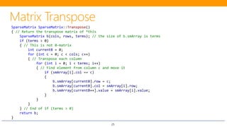 25
SparseMatrix SparseMatrix::Transpose()
{ // Return the transpose matrix of *this
SparseMatrix b(cols, rows, terms); // the size of b.smArray is terms
if (terms > 0)
{ // This is not 0-matrix
int currentB = 0;
for (int c = 0; c < cols; c++)
{ // Transpose each column
for (int i = 0; i < terms; i++)
{ // Find element from column c and move it
if (smArray[i].col == c)
{
b.smArray[currentB].row = c;
b.smArray[currentB].col = smArray[i].row;
b.smArray[currentB++].value = smArray[i].value;
}
}
}
} // End of if (terms > 0)
return b;
}
 