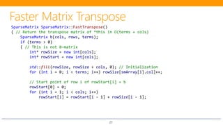 27
SparseMatrix SparseMatrix::FastTranspose()
{ // Return the transpose matrix of *this in O(terms + cols)
SparseMatrix b(cols, rows, terms);
if (terms > 0)
{ // This is not 0-matrix
int* rowSize = new int[cols];
int* rowStart = new int[cols];
std::fill(rowSize, rowSize + cols, 0); // Initialization
for (int i = 0; i < terms; i++) rowSize[smArray[i].col]++;
// Start point of row i of rowStart[i] = b
rowStart[0] = 0;
for (int i = 1; i < cols; i++)
rowStart[i] = rowStart[i - 1] + rowSize[i - 1];
 
