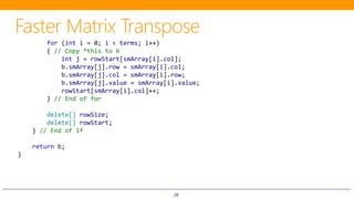 28
for (int i = 0; i < terms; i++)
{ // Copy *this to b
int j = rowStart[smArray[i].col];
b.smArray[j].row = smArray[i].col;
b.smArray[j].col = smArray[i].row;
b.smArray[j].value = smArray[i].value;
rowStart[smArray[i].col]++;
} // End of for
delete[] rowSize;
delete[] rowStart;
} // End of if
return b;
}
 