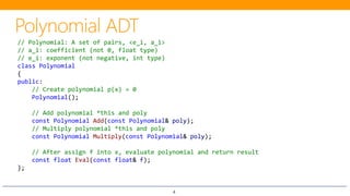 4
// Polynomial: A set of pairs, <e_i, a_i>
// a_i: coefficient (not 0, float type)
// e_i: exponent (not negative, int type)
class Polynomial
{
public:
// Create polynomial p(x) = 0
Polynomial();
// Add polynomial *this and poly
const Polynomial Add(const Polynomial& poly);
// Multiply polynomial *this and poly
const Polynomial Multiply(const Polynomial& poly);
// After assign f into x, evaluate polynomial and return result
const float Eval(const float& f);
};
 