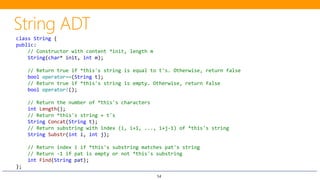 54
class String {
public:
// Constructor with content *init, length m
String(char* init, int m);
// Return true if *this's string is equal to t's. Otherwise, return false
bool operator==(String t);
// Return true if *this's string is empty. Otherwise, return false
bool operator!();
// Return the number of *this's characters
int Length();
// Return *this's string + t's
String Concat(String t);
// Return substring with index (i, i+1, ..., i+j-1) of *this's string
String Substr(int i, int j);
// Return index i if *this's substring matches pat's string
// Return -1 if pat is empty or not *this's substring
int Find(String pat);
};
 