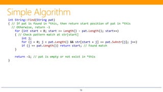 56
int String::Find(String pat)
{ // If pat is found in *this, then return start position of pat in *this
// Otherwise, return -1
for (int start = 0; start <= Length() - pat.Length(); start++)
{ // Check pattern match at str[start]
int j;
for (j = 0; j < pat.Length() && str[start + j] == pat.Substr[j]; j++)
if (j == pat.Length()) return start; // Found match
}
return -1; // pat is empty or not exist in *this
}
 