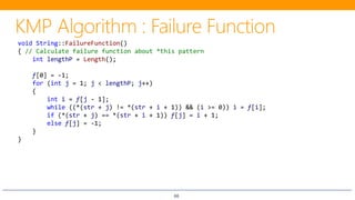 66
void String::FailureFunction()
{ // Calculate failure function about *this pattern
int lengthP = Length();
f[0] = -1;
for (int j = 1; j < lengthP; j++)
{
int i = f[j - 1];
while ((*(str + j) != *(str + i + 1)) && (i >= 0)) i = f[i];
if (*(str + j) == *(str + i + 1)) f[j] = i + 1;
else f[j] = -1;
}
}
 