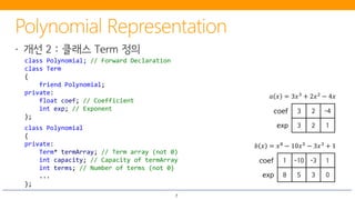 7
class Polynomial; // Forward Declaration
class Term
{
friend Polynomial;
private:
float coef; // Coefficient
int exp; // Exponent
};
class Polynomial
{
private:
Term* termArray; // Term array (not 0)
int capacity; // Capacity of termArray
int terms; // Number of terms (not 0)
...
};
3 2 -4coef
3 2 1exp
𝑎𝑎 𝑥𝑥 = 3𝑥𝑥3 + 2𝑥𝑥2 − 4𝑥𝑥
1 -10 -3 1coef
8 5 3 0exp
𝑏𝑏 𝑥𝑥 = 𝑥𝑥8
− 10𝑥𝑥5
− 3𝑥𝑥3
+ 1
 