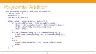 8
const Polynomial Polynomial::Add(const Polynomial& b)
{ // Return *this + b
Polynomial c;
int aPos = 0, bPos = 0;
while ((aPos < terms) && (bPos < b.terms)) {
if (termArray[aPos].exp == b.termArray[bPos].exp) {
float t = termArray[aPos].coef + b.termArray[bPos].coef;
if (t) c.NewTerm(t, termArray[aPos].exp);
aPos++; bPos++;
}
else if (termArray[aPos].exp < b.termArray[bPos].exp) {
c.NewTerm(b.termArray[bPos].coef, b.termArray[bPos].exp);
bPos++;
}
else {
c.NewTerm(termArray[aPos].coef, termArray[aPos].exp);
aPos++;
}
}
 
