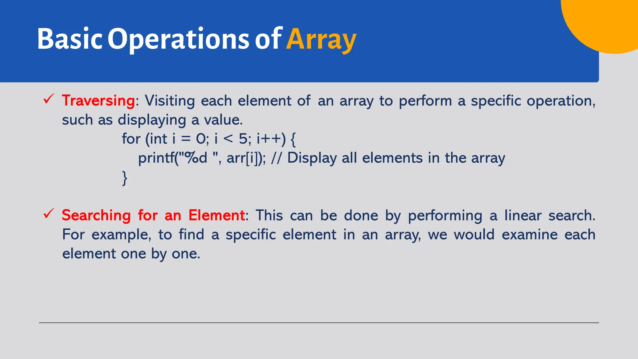 Basic Operations of Array ü Traversing: Visiting each element of an array to perform a specific operation, such as displaying a value. for (int i = 0; i < 5; i++) { printf("%d ", arr[i]); // Display all elements in the array } ü Searching for an Element: This can be done by performing a linear search. For example, to find a specific element in an array, we would examine each element one by one. 