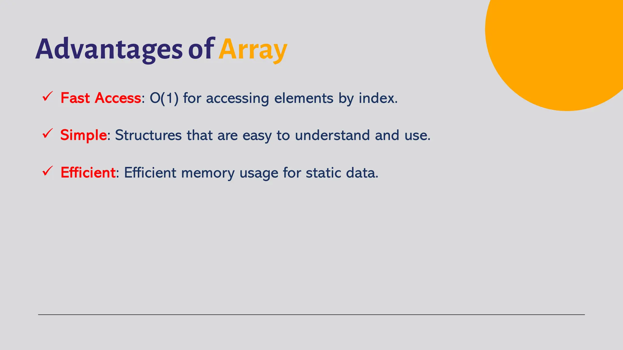Advantages of Array ü Fast Access: O(1) for accessing elements by index. ü Simple: Structures that are easy to understand and use. ü Efficient: Efficient memory usage for static data. 