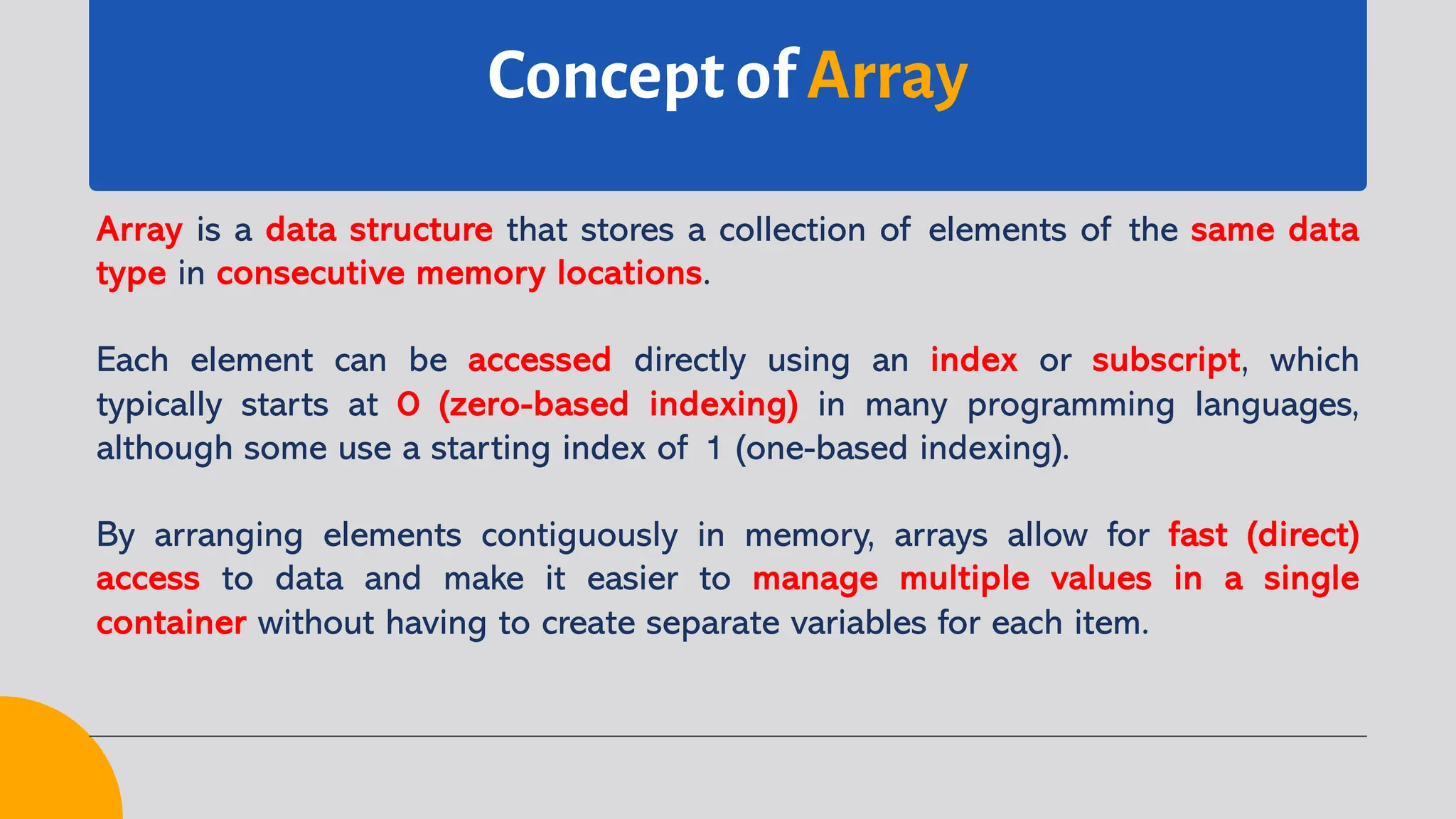 Concept of Array Array is a data structure that stores a collection of elements of the same data type in consecutive memory locations. Each element can be accessed directly using an index or subscript, which typically starts at 0 (zero-based indexing) in many programming languages, although some use a starting index of 1 (one-based indexing). By arranging elements contiguously in memory, arrays allow for fast (direct) access to data and make it easier to manage multiple values in a single container without having to create separate variables for each item. 