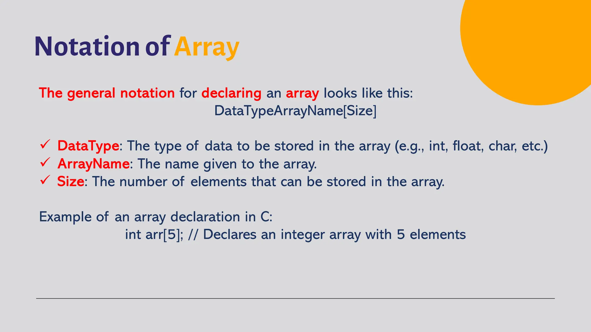 Notation of Array The general notation for declaring an array looks like this: DataTypeArrayName[Size] ü DataType: The type of data to be stored in the array (e.g., int, float, char, etc.) ü ArrayName: The name given to the array. ü Size: The number of elements that can be stored in the array. Example of an array declaration in C: int arr[5]; // Declares an integer array with 5 elements 